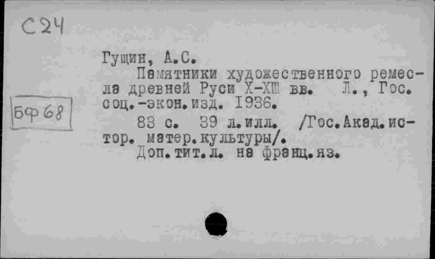 ﻿CS4
Гущин, А.С.
Памятники художественного ремес ла древней Руси Х-ХШ вв. Л., Гос. соц.-экон. изд. 1936.
83 с. 39 л. илл. /Гос. Акад, ис-тор. матер, культуры/.
Доп. тит.л. на франц.яз.